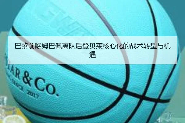 巴黎前瞻姆巴佩离队后登贝莱核心化的战术转型与机遇