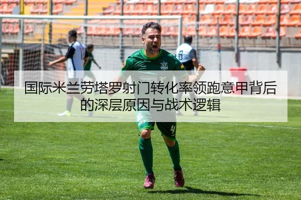 国际米兰劳塔罗射门转化率领跑意甲背后的深层原因与战术逻辑