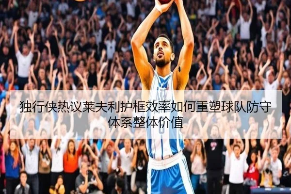 独行侠热议莱夫利护框效率如何重塑球队防守体系整体价值